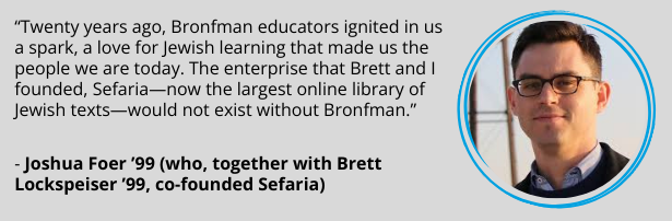 Joshua Foer ’99 (who, together with Brett Lockspeiser ’99, co-founded Sefaria): “Twenty years ago, Bronfman educators ignited in us a spark, a love for Jewish learning that made us the people we are today. The enterprise that Brett and I founded, Sefaria—now the largest online library of Jewish texts—would not exist without Bronfman.”
