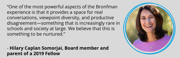 Hilary Caplan Somorjai, Board member and parent of a 2019 Fellow: “One of the most powerful aspects of the Bronfman experience is that it provides a space for real conversations, viewpoint diversity, and productive disagreement—something that is increasingly rare in schools and society at large. We believe that this is something to be nurtured.”